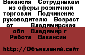 Вакансия : Сотрудникам из сферы розничной торговли › Подчинение ­ руководителю › Возраст от ­ 17 - Владимирская обл., Владимир г. Работа » Вакансии   